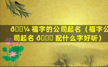 🌼 福字的公司起名（福字公司起名 🐅 配什么字好听）